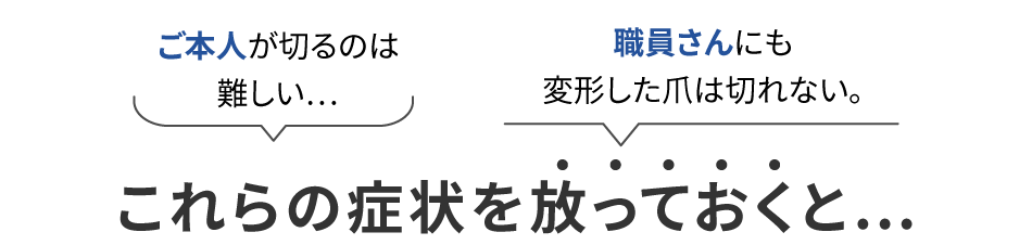 ご本人が切るのは難しい...職員さんにも変形した爪は切れない。これらの症状を放っておくと...